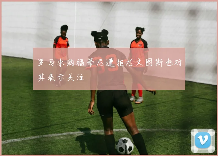 罗马求购福蒂尼遭拒尤文图斯也对其表示关注