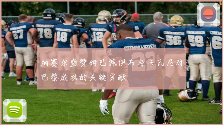 纳赛尔盛赞姆巴佩伊布与卡瓦尼对巴黎成功的关键贡献