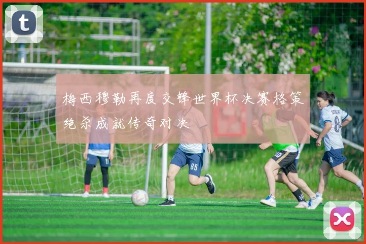 梅西穆勒再度交锋世界杯决赛格策绝杀成就传奇对决