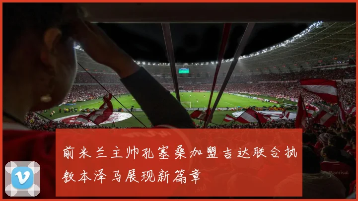 前米兰主帅孔塞桑加盟吉达联合执教本泽马展现新篇章