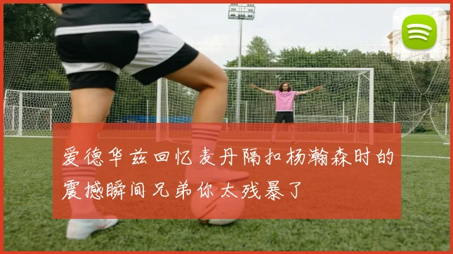 爱德华兹回忆麦丹隔扣杨瀚森时的震撼瞬间兄弟你太残暴了